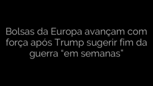 ​Bolsas da Europa avançam com força após Trump sugerir fim da guerra “em semanas” 